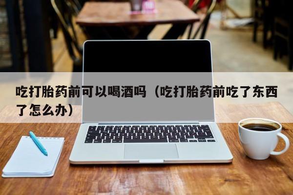 网上购买打胎药犯法不吃打胎药前可以喝酒吗（吃打胎药前吃了东西了怎么办）